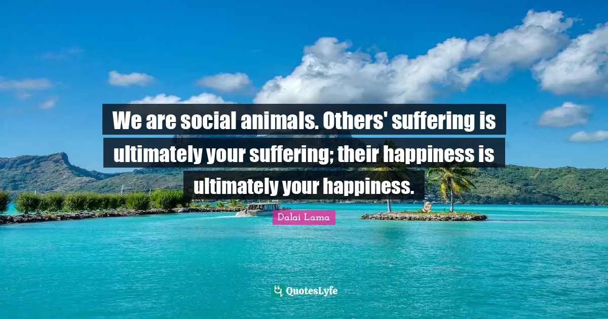 We are social animals. Others' suffering is ultimately your suffering; their happiness is ultimately your happiness.
