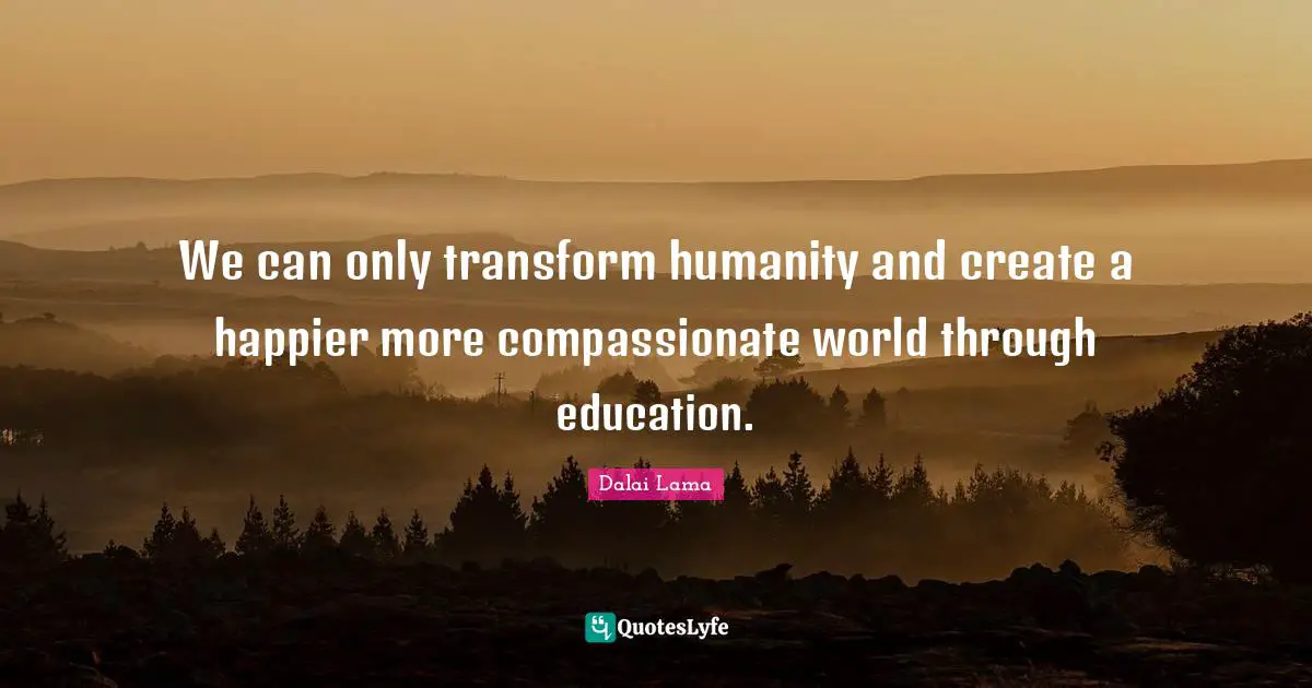 We can only transform humanity and create a happier more compassionate world through education.