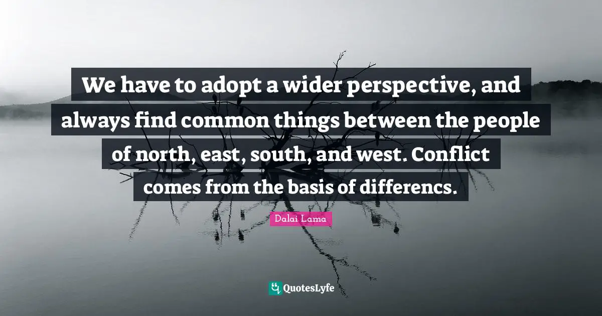 We have to adopt a wider perspective, and always find common things between the people of north, east, south, and west. Conflict comes from the basis of differencs.
