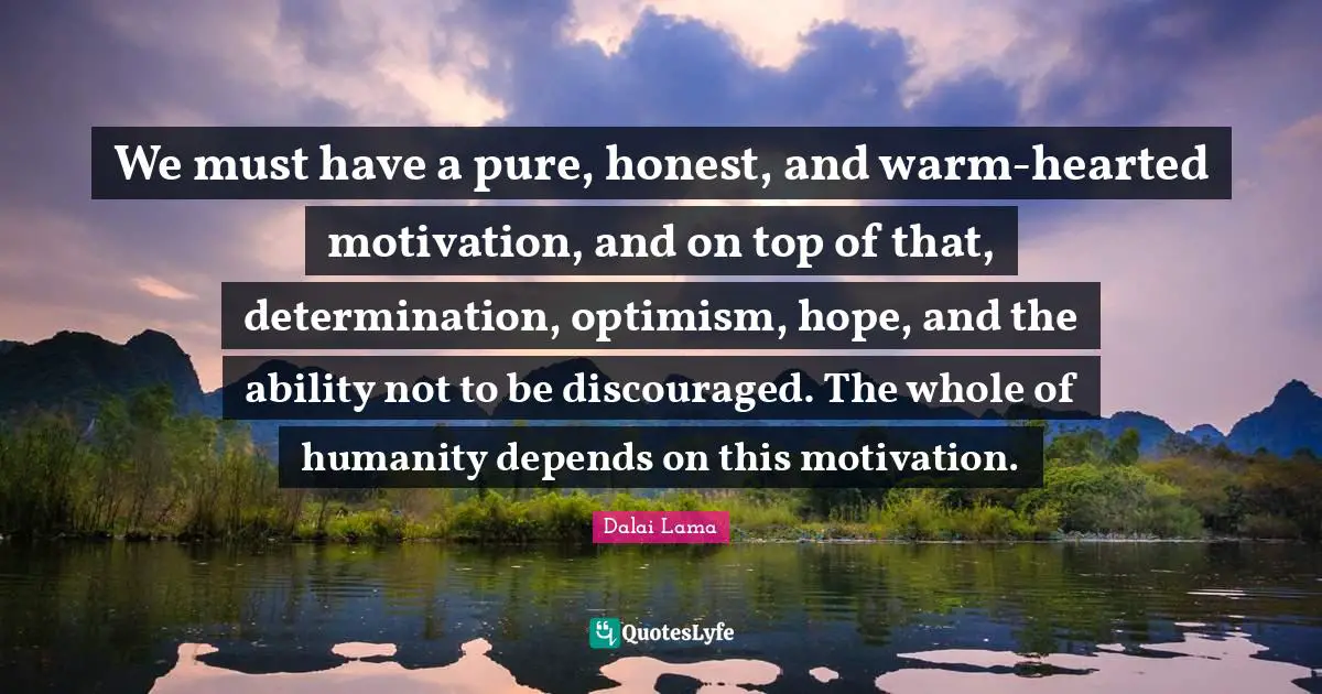 We must have a pure, honest, and warm-hearted motivation, and on top of that, determination, optimism, hope, and the ability not to be discouraged. The whole of humanity depends on this motivation.