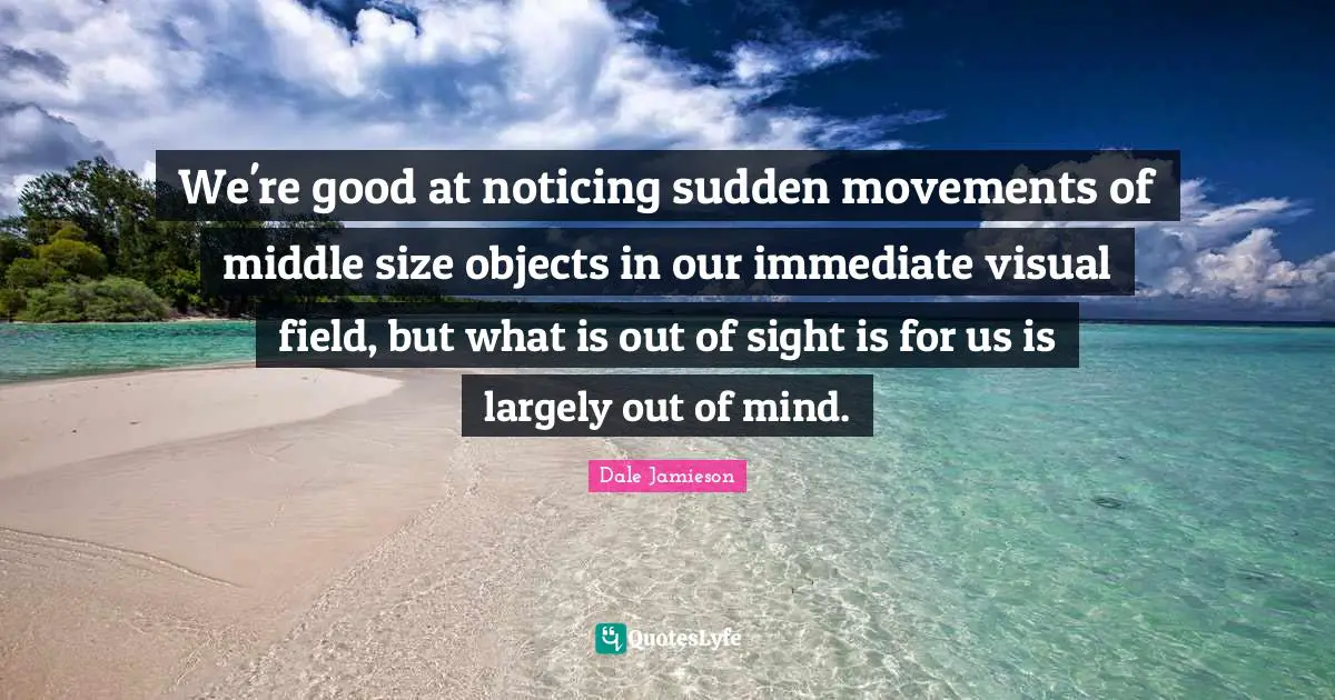 We're good at noticing sudden movements of middle size objects in our immediate visual field, but what is out of sight is for us is largely out of mind.