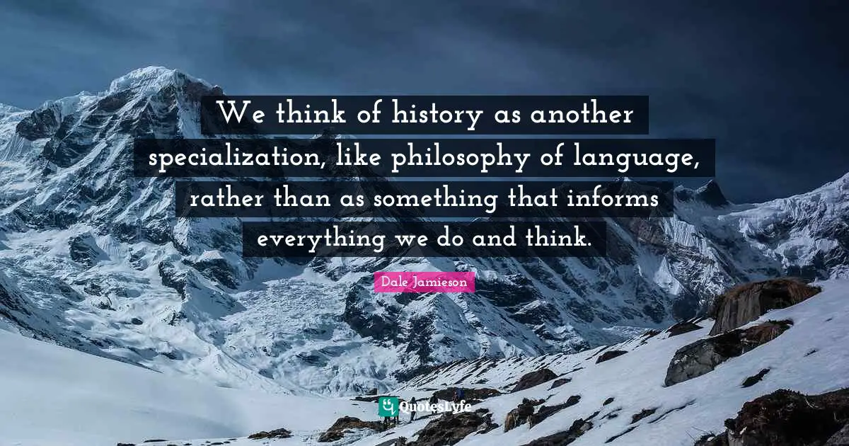 We think of history as another specialization, like philosophy of language, rather than as something that informs everything we do and think.