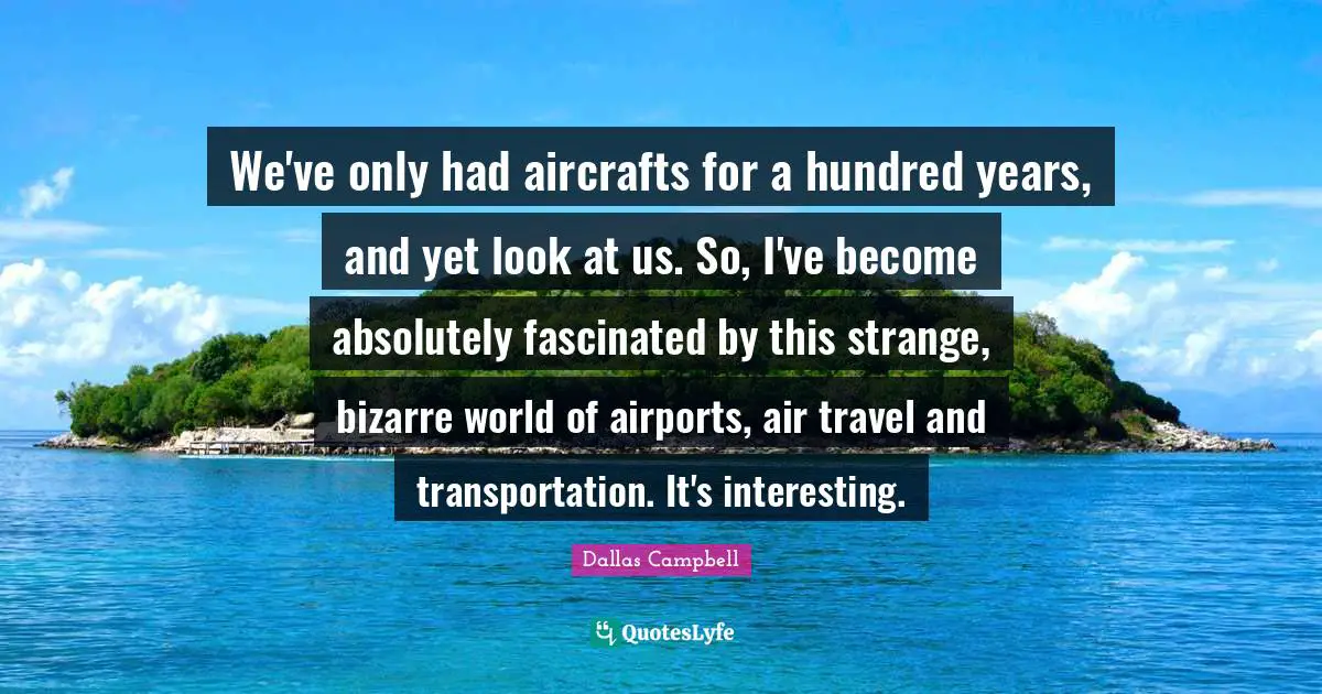 We've only had aircrafts for a hundred years, and yet look at us. So, I've become absolutely fascinated by this strange, bizarre world of airports, air travel and transportation. It's interesting.