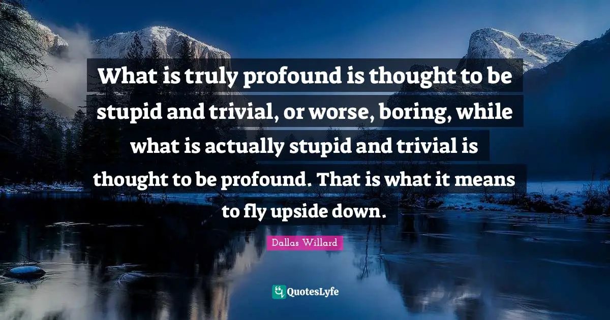 What is truly profound is thought to be stupid and trivial, or worse, boring, while what is actually stupid and trivial is thought to be profound. That is what it means to fly upside down.