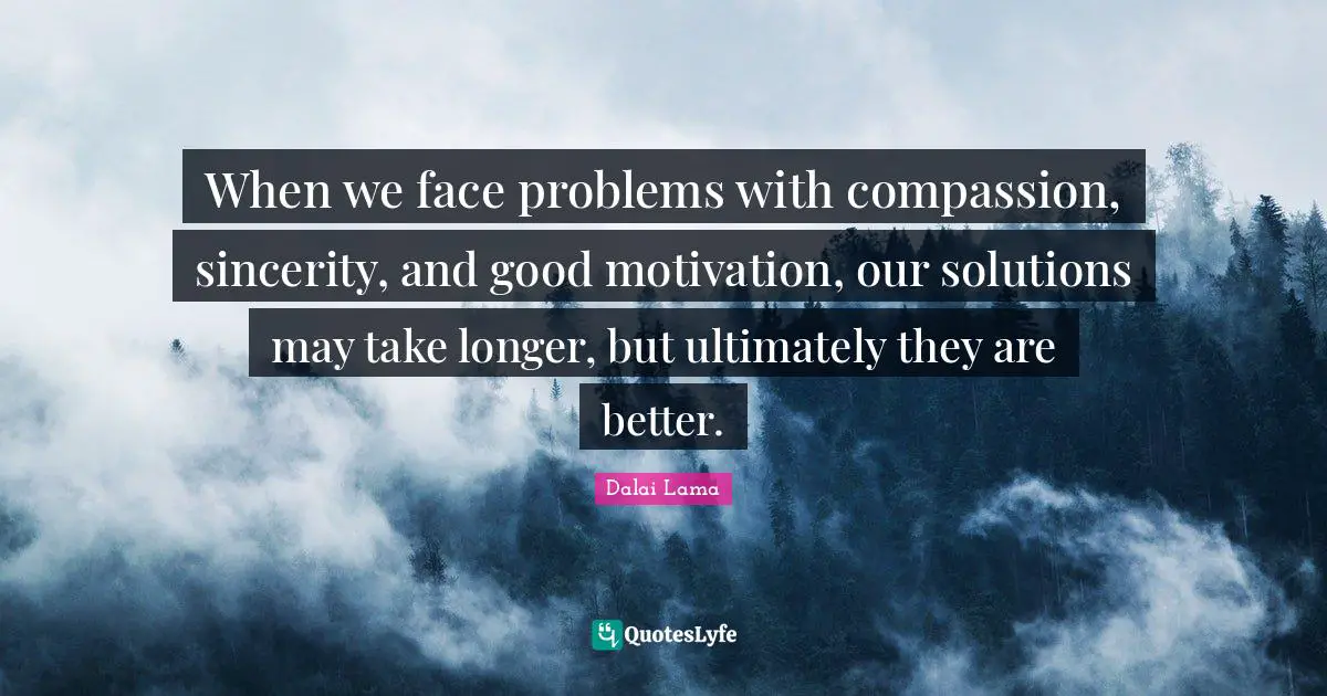 When we face problems with compassion, sincerity, and good motivation, our solutions may take longer, but ultimately they are better.