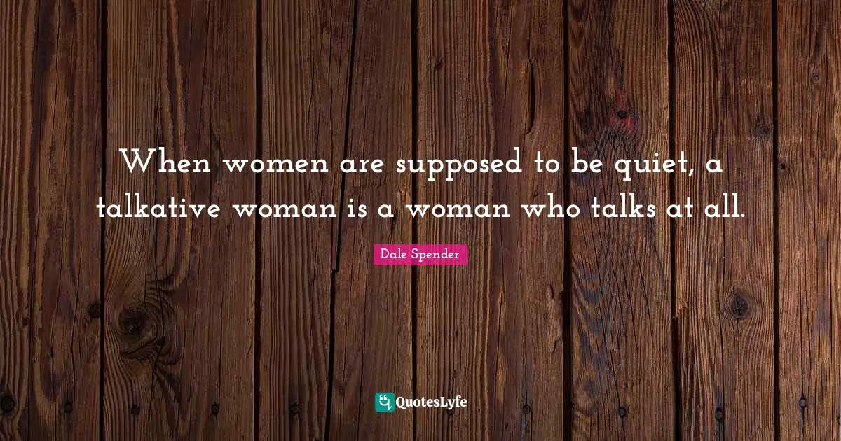 Dale Spender Quotes: "When women are supposed to be quiet, a talkative woman is a woman who talks at all."