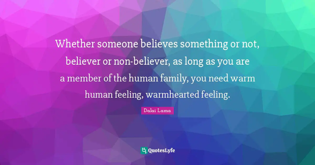 Whether someone believes something or not, believer or non-believer, as long as you are a member of the human family, you need warm human feeling, warmhearted feeling.
