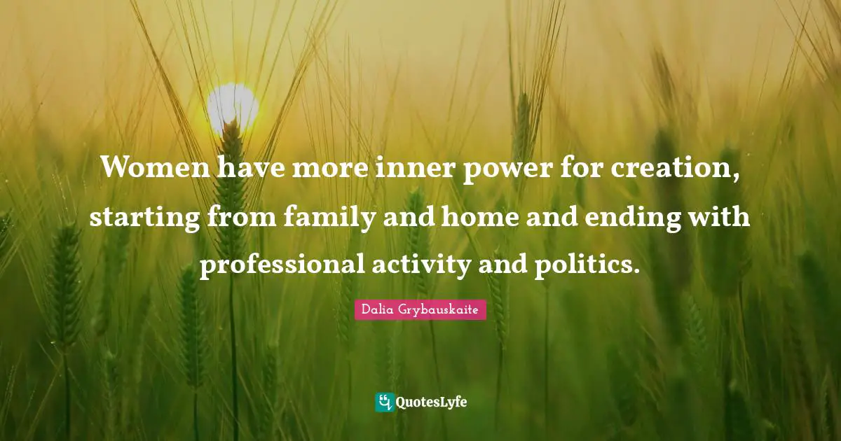 Women have more inner power for creation, starting from family and home and ending with professional activity and politics.