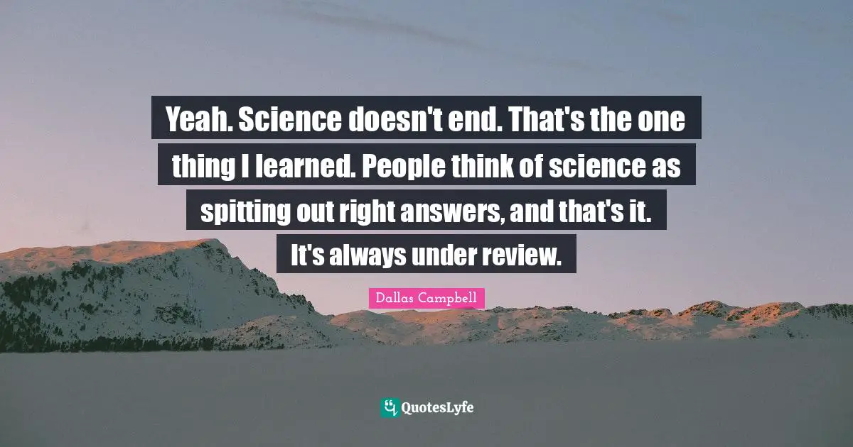 Yeah. Science doesn't end. That's the one thing I learned. People think of science as spitting out right answers, and that's it. It's always under review.