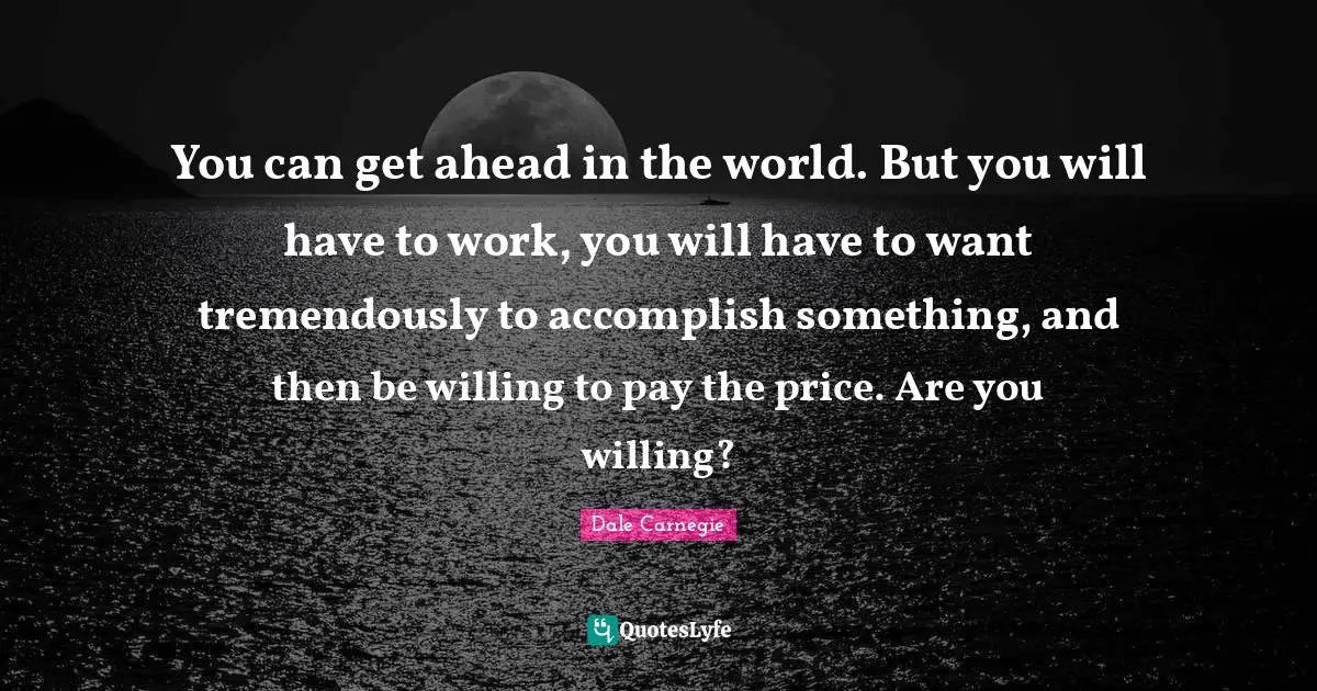 You can get ahead in the world. But you will have to work, you will have to want tremendously to accomplish something, and then be willing to pay the price. Are you willing?
