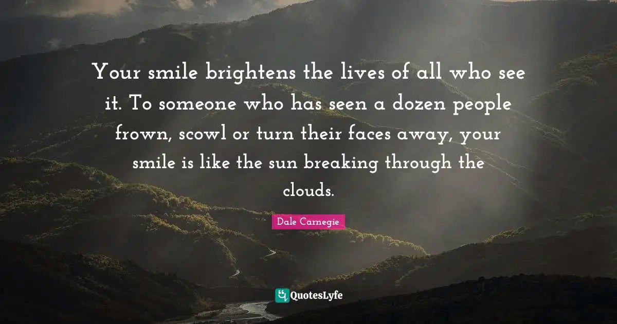 Your smile brightens the lives of all who see it. To someone who has seen a dozen people frown, scowl or turn their faces away, your smile is like the sun breaking through the clouds.