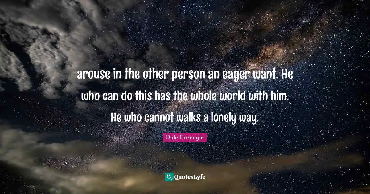 arouse in the other person an eager want. He who can do this has the whole world with him. He who cannot walks a lonely way.
