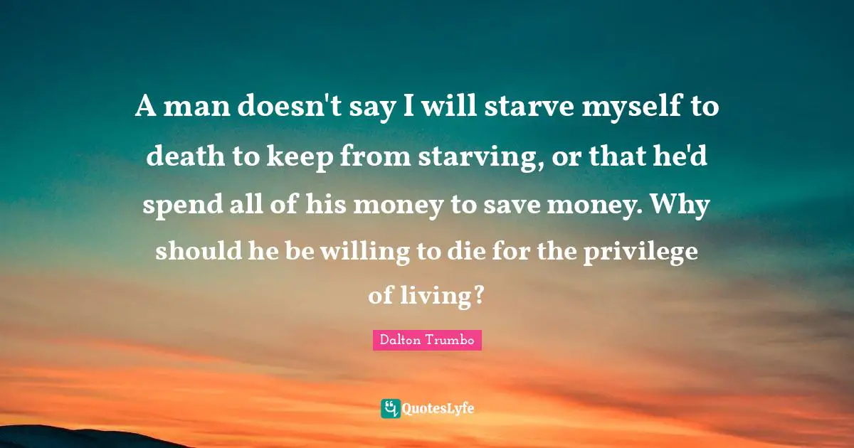 A man doesn't say I will starve myself to death to keep from starving, or that he'd spend all of his money to save money. Why should he be willing to die for the privilege of living?