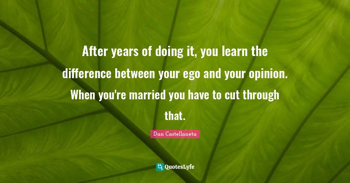 After years of doing it, you learn the difference between your ego and your opinion. When you're married you have to cut through that.