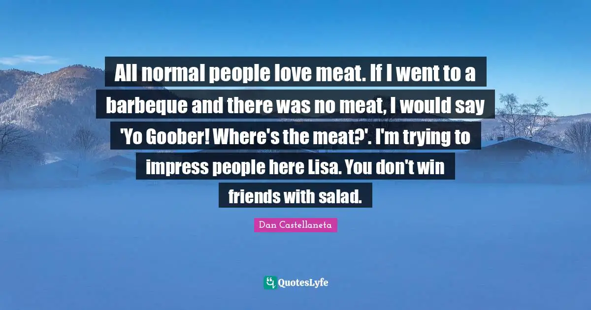 All normal people love meat. If I went to a barbeque and there was no meat, I would say 'Yo Goober! Where's the meat?'. I'm trying to impress people here Lisa. You don't win friends with salad.
