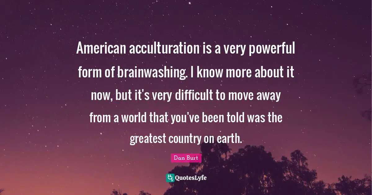 American acculturation is a very powerful form of brainwashing. I know more about it now, but it's very difficult to move away from a world that you've been told was the greatest country on earth.