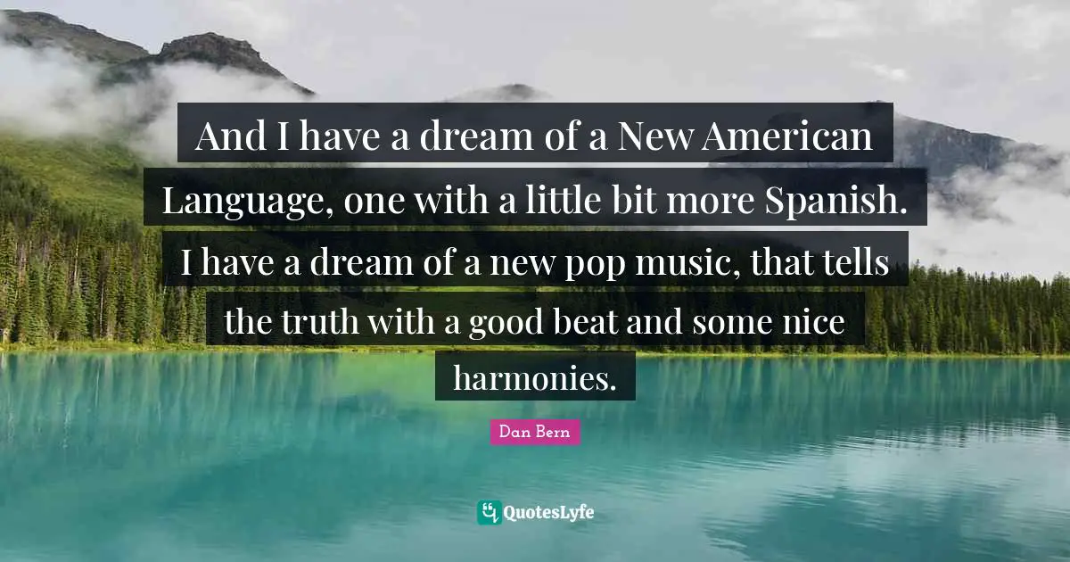 And I have a dream of a New American Language, one with a little bit more Spanish. I have a dream of a new pop music, that tells the truth with a good beat and some nice harmonies.