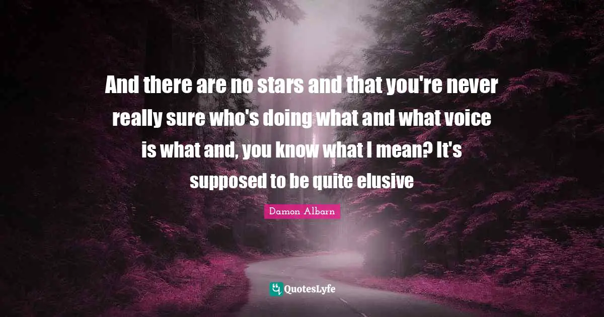 And there are no stars and that you're never really sure who's doing what and what voice is what and, you know what I mean? It's supposed to be quite elusive
