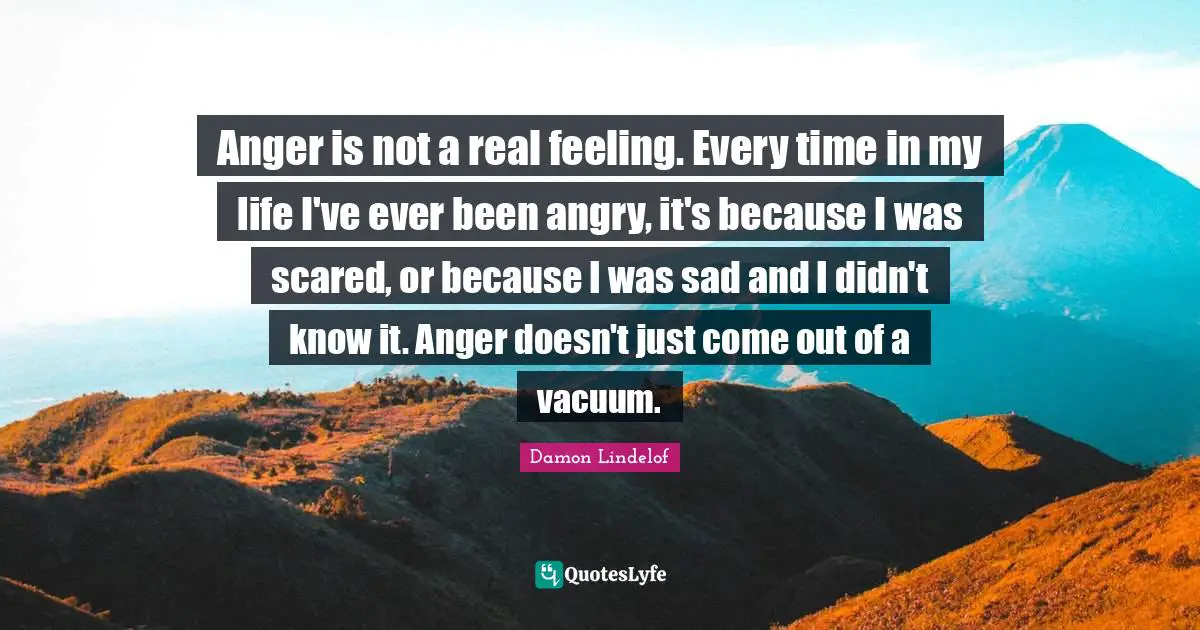 Anger is not a real feeling. Every time in my life I've ever been angry, it's because I was scared, or because I was sad and I didn't know it. Anger doesn't just come out of a vacuum.