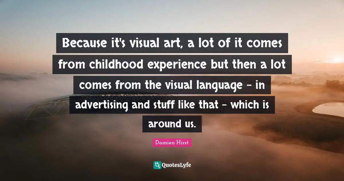 Because it's visual art, a lot of it comes from childhood experience but then a lot comes from the visual language - in advertising and stuff like that - which is around us.