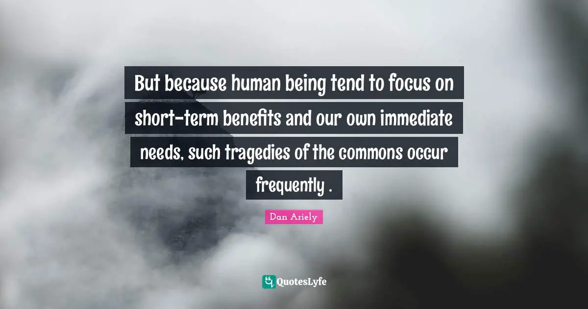 But because human being tend to focus on short-term benefits and our own immediate needs, such tragedies of the commons occur frequently .