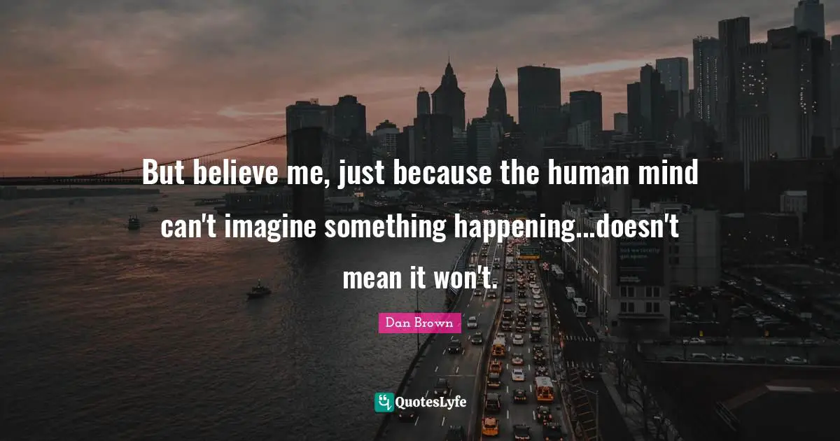 But believe me, just because the human mind can't imagine something happening...doesn't mean it won't.