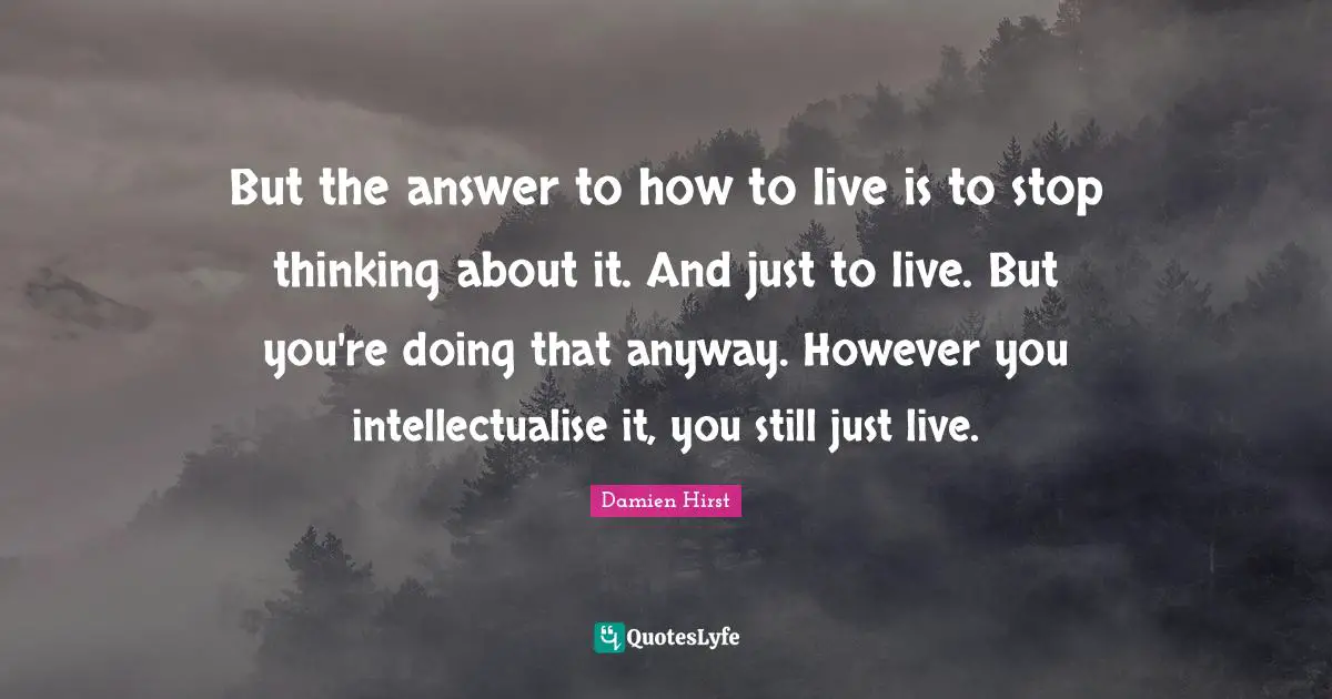 But the answer to how to live is to stop thinking about it. And just to live. But you're doing that anyway. However you intellectualise it, you still just live.