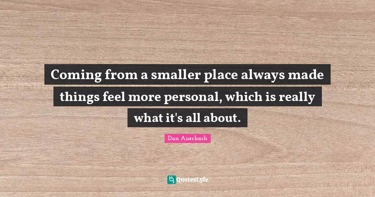 Coming from a smaller place always made things feel more personal, which is really what it's all about.
