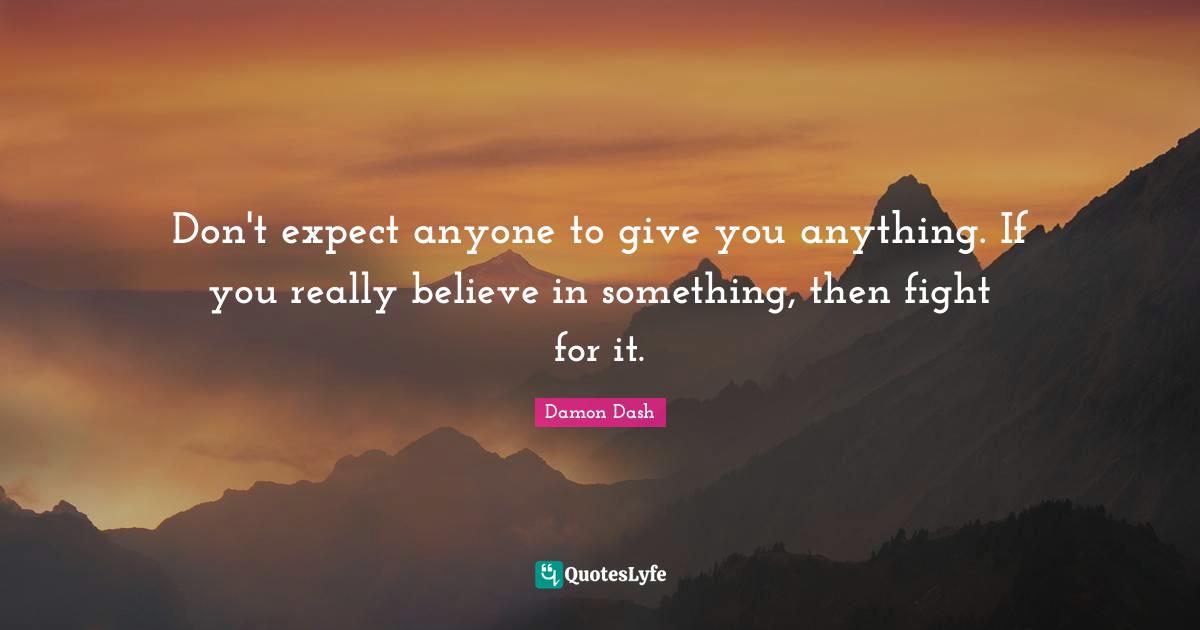 Don't expect anyone to give you anything. If you really believe in something, then fight for it.
