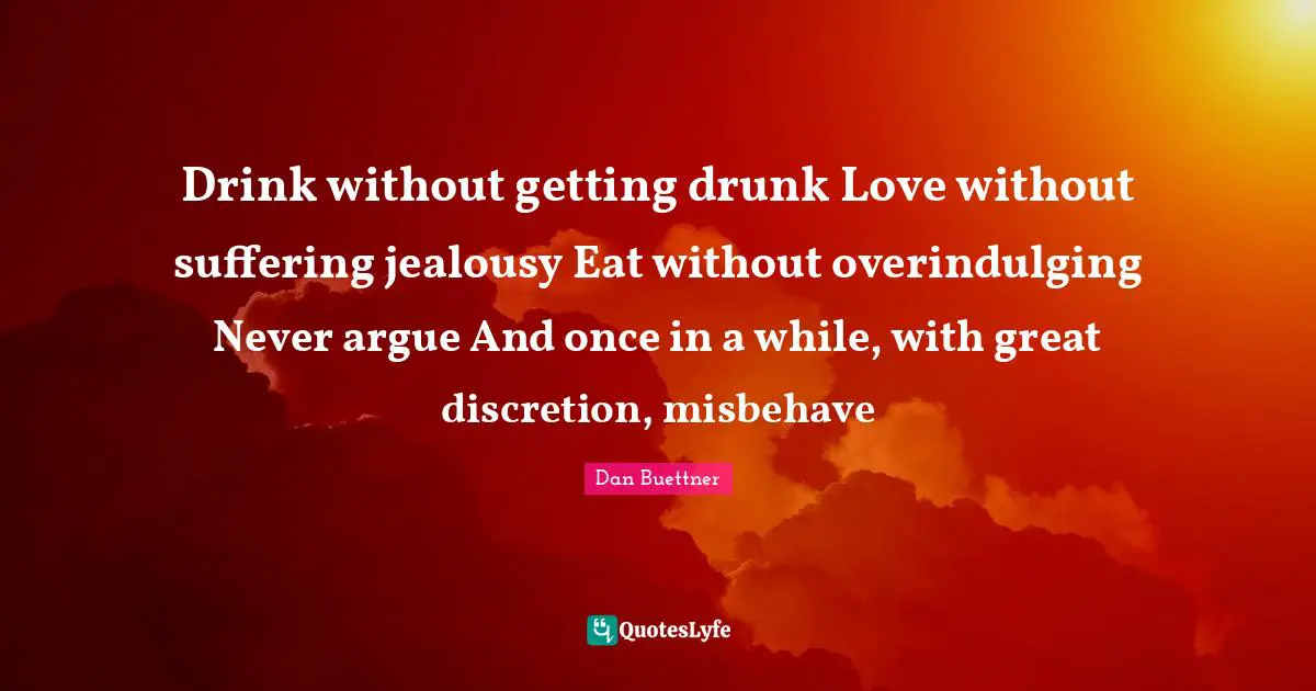 Getting Drunk Quotes: "Drink without getting drunk Love without suffering jealousy Eat without overindulging Never argue And once in a while, with great discretion, misbehave"