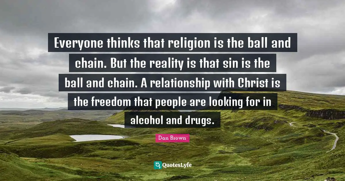 Everyone thinks that religion is the ball and chain. But the reality is that sin is the ball and chain. A relationship with Christ is the freedom that people are looking for in alcohol and drugs.