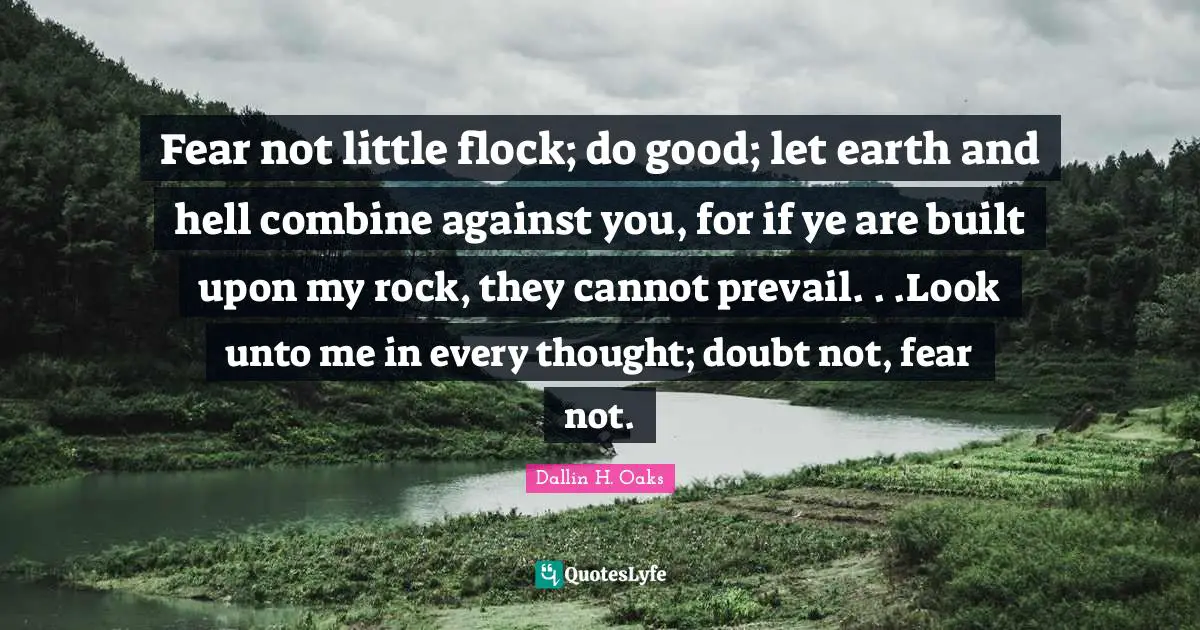 Fear not little flock; do good; let earth and hell combine against you, for if ye are built upon my rock, they cannot prevail. . .Look unto me in every thought; doubt not, fear not.