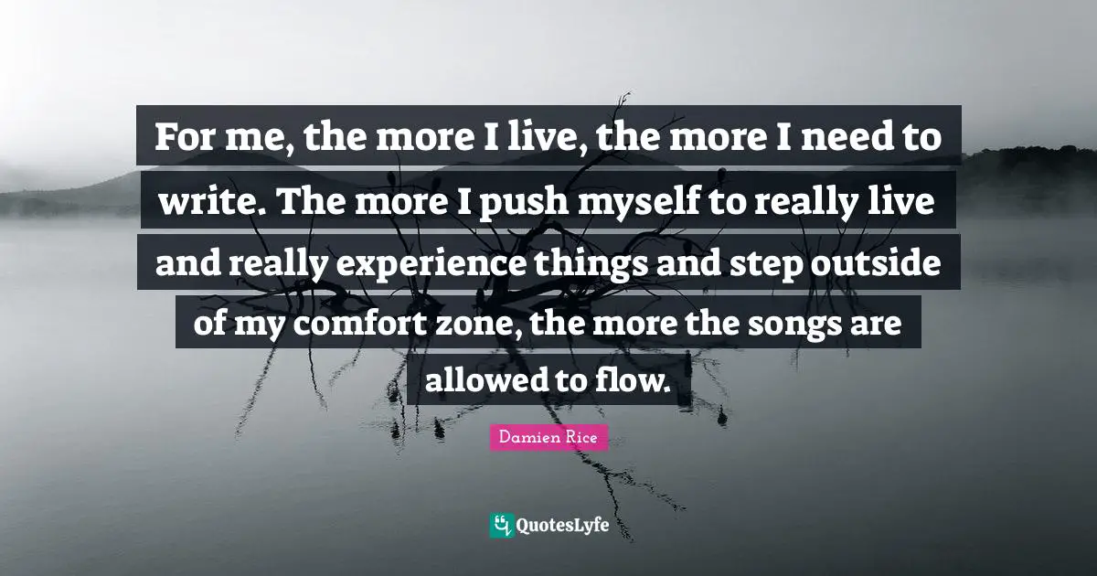 For me, the more I live, the more I need to write. The more I push myself to really live and really experience things and step outside of my comfort zone, the more the songs are allowed to flow.