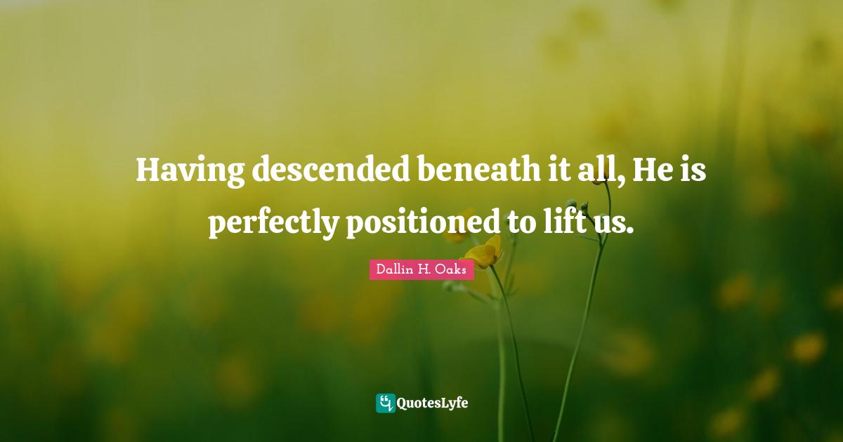 Dallin H. Oaks Quotes: "Having descended beneath it all, He is perfectly positioned to lift us."