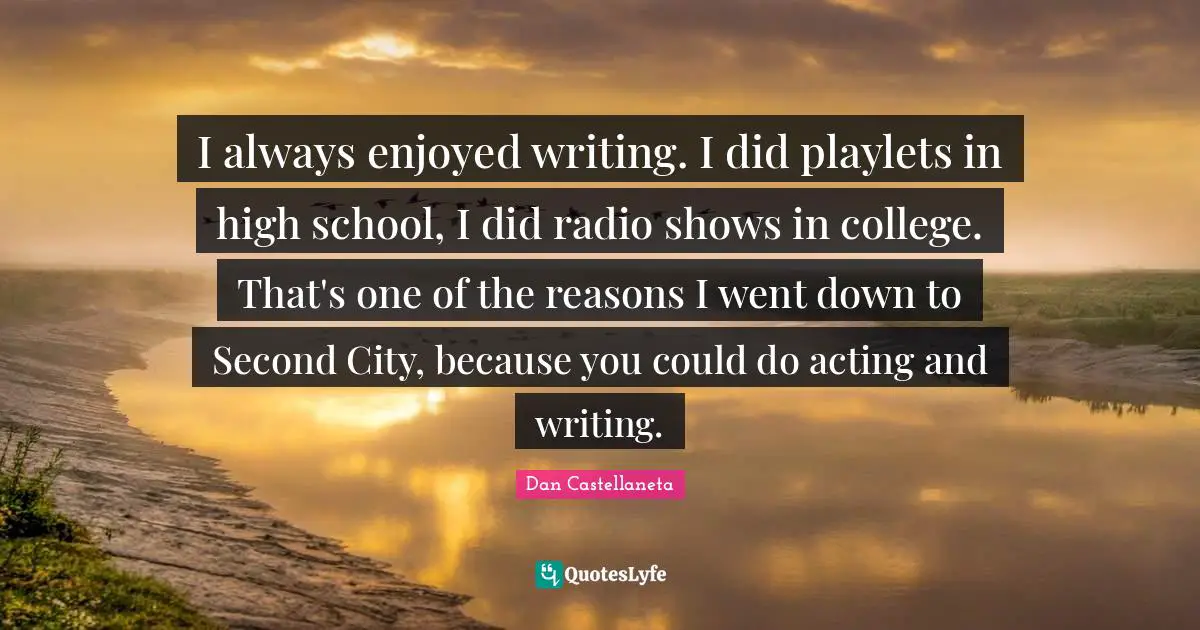 I always enjoyed writing. I did playlets in high school, I did radio shows in college. That's one of the reasons I went down to Second City, because you could do acting and writing.