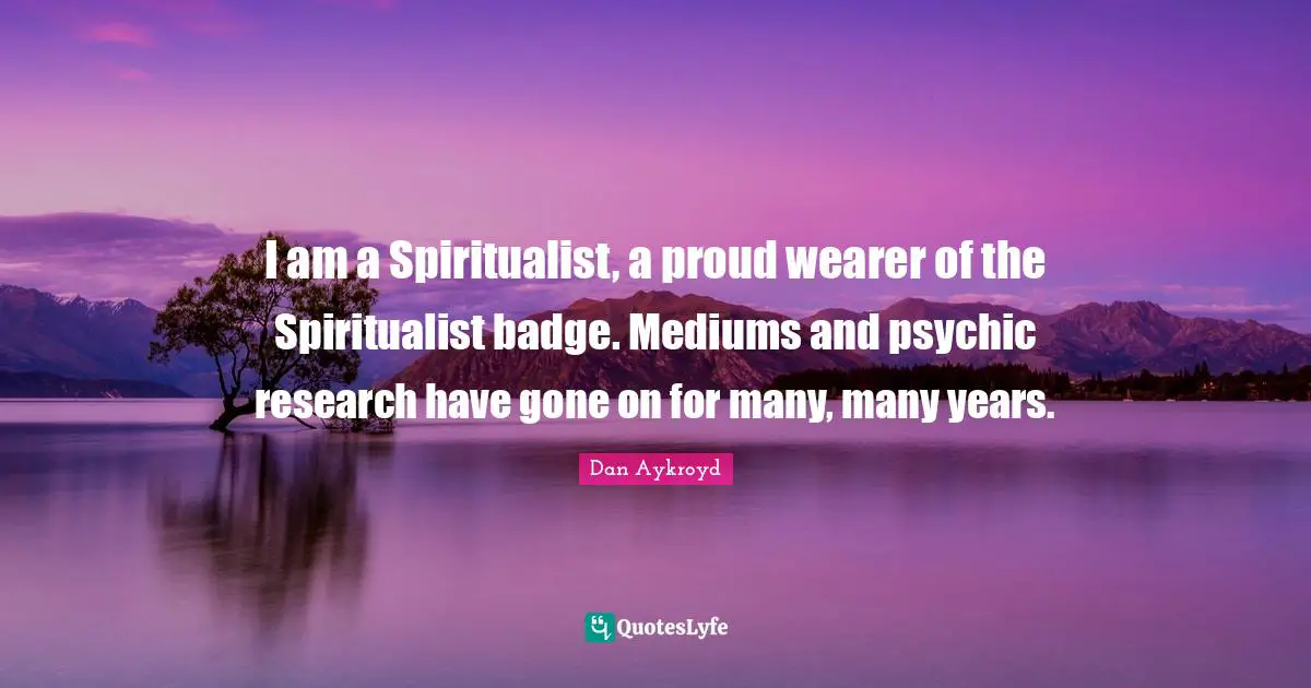 I am a Spiritualist, a proud wearer of the Spiritualist badge. Mediums and psychic research have gone on for many, many years.