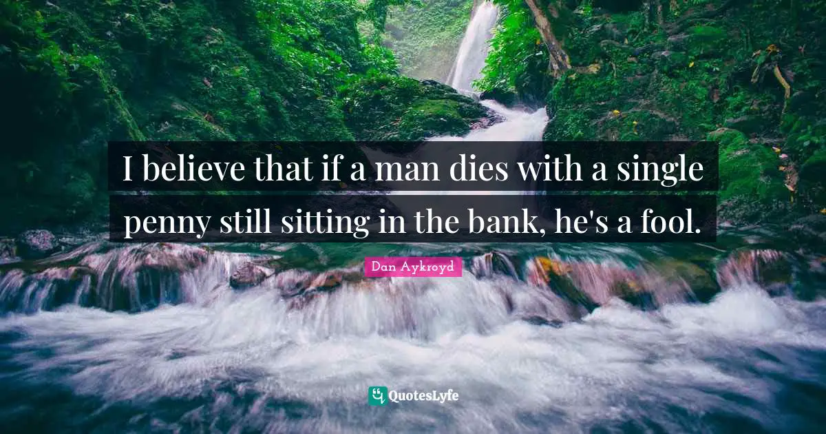 I believe that if a man dies with a single penny still sitting in the bank, he's a fool.