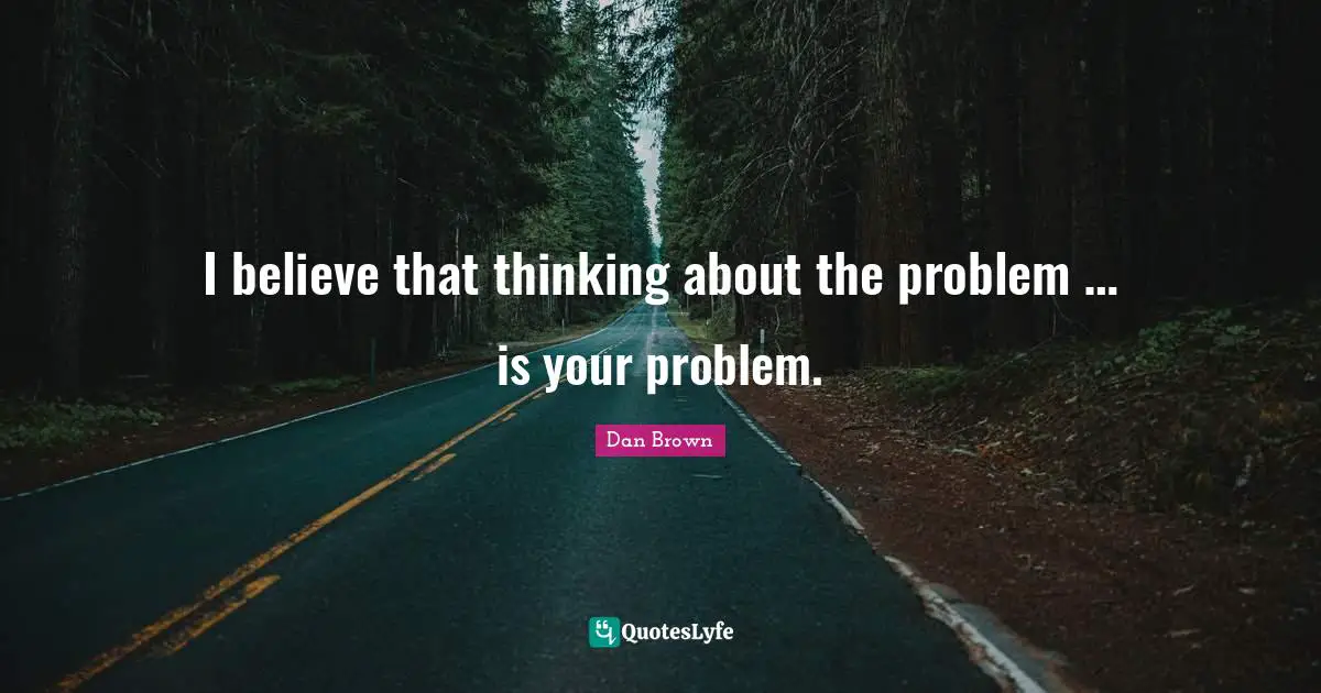 I believe that thinking about the problem … is your problem.
