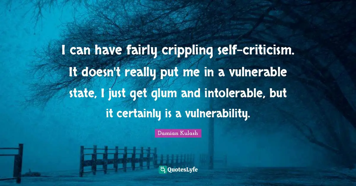 I can have fairly crippling self-criticism. It doesn't really put me in a vulnerable state, I just get glum and intolerable, but it certainly is a vulnerability.