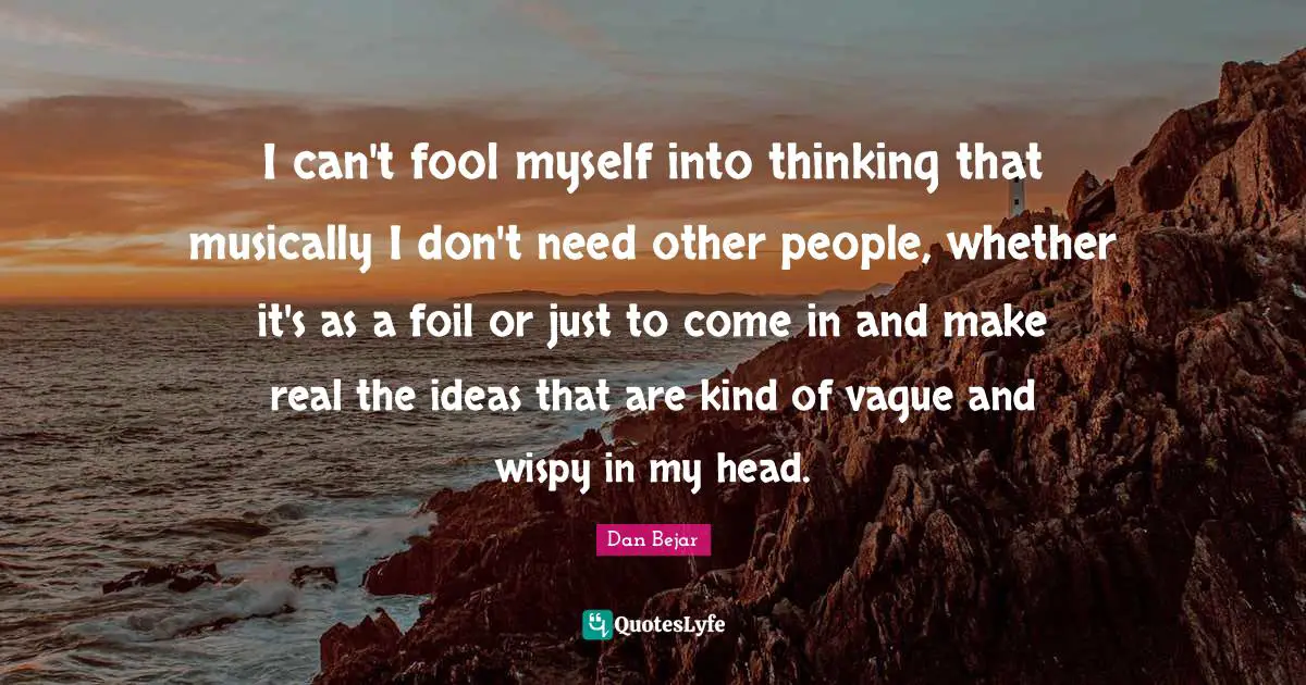 I can't fool myself into thinking that musically I don't need other people, whether it's as a foil or just to come in and make real the ideas that are kind of vague and wispy in my head.