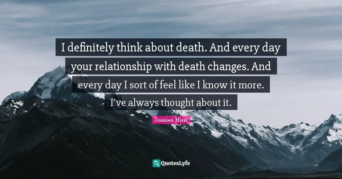 I definitely think about death. And every day your relationship with death changes. And every day I sort of feel like I know it more. I've always thought about it.