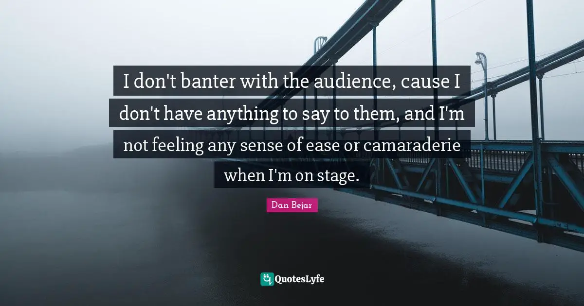 I don't banter with the audience, cause I don't have anything to say to them, and I'm not feeling any sense of ease or camaraderie when I'm on stage.