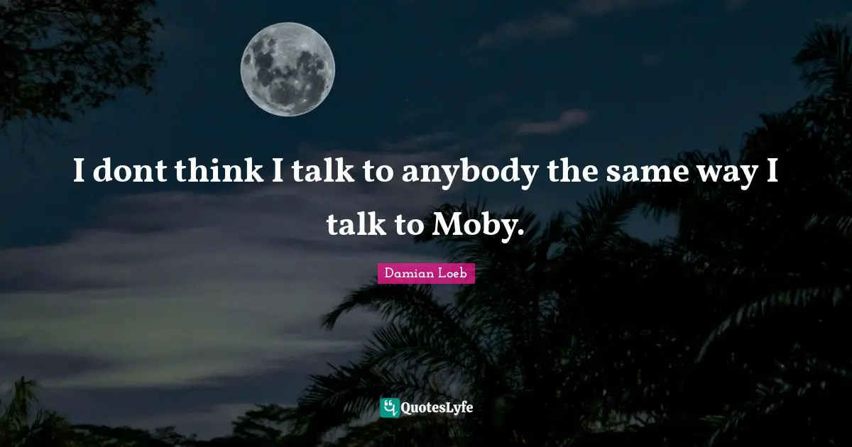 I dont think I talk to anybody the same way I talk to Moby.