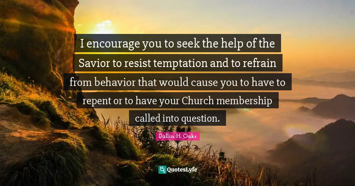 I encourage you to seek the help of the Savior to resist temptation and to refrain from behavior that would cause you to have to repent or to have your Church membership called into question.