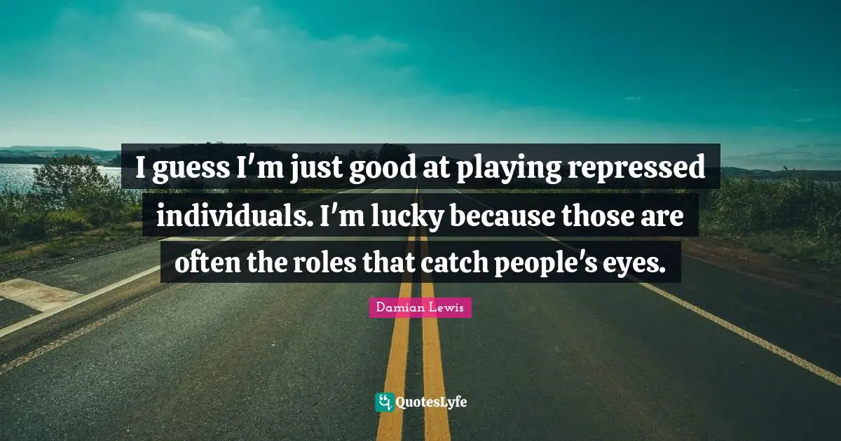 I guess I'm just good at playing repressed individuals. I'm lucky because those are often the roles that catch people's eyes.