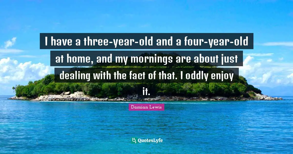 I have a three-year-old and a four-year-old at home, and my mornings are about just dealing with the fact of that. I oddly enjoy it.
