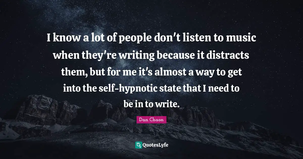 I know a lot of people don't listen to music when they're writing because it distracts them, but for me it's almost a way to get into the self-hypnotic state that I need to be in to write.