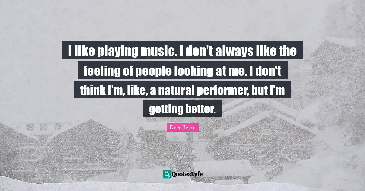 I like playing music. I don't always like the feeling of people looking at me. I don't think I'm, like, a natural performer, but I'm getting better.