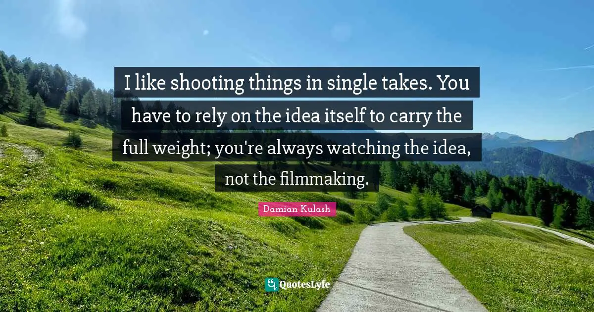 I like shooting things in single takes. You have to rely on the idea itself to carry the full weight; you're always watching the idea, not the filmmaking.