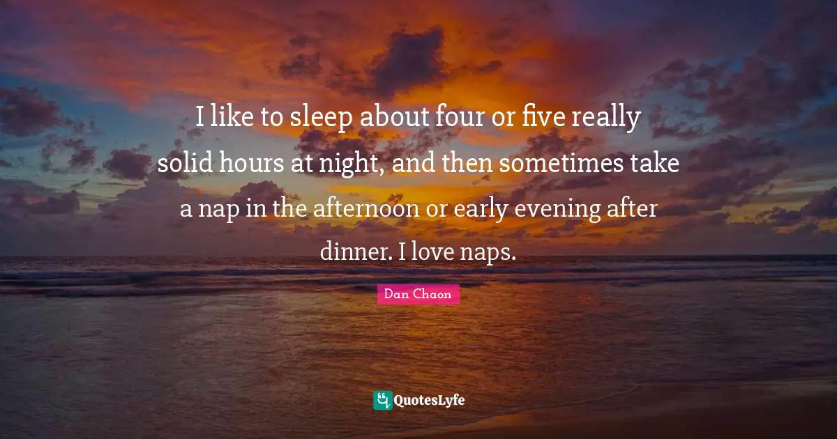 I like to sleep about four or five really solid hours at night, and then sometimes take a nap in the afternoon or early evening after dinner. I love naps.